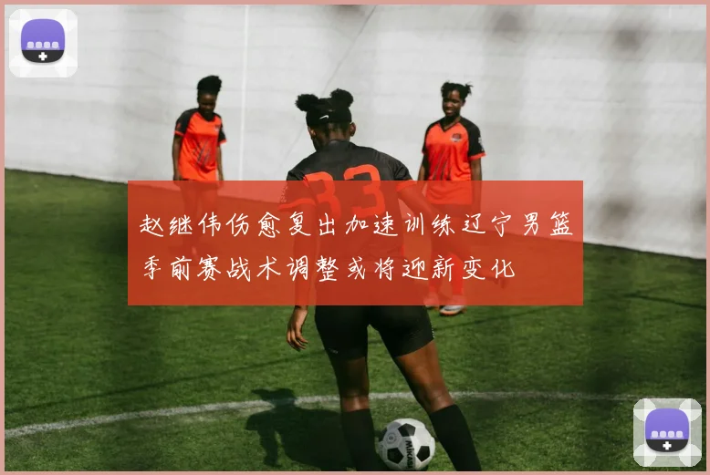 赵继伟伤愈复出加速训练辽宁男篮季前赛战术调整或将迎新变化