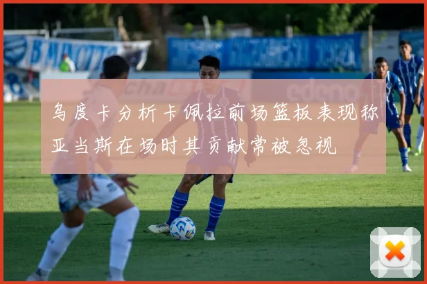 乌度卡分析卡佩拉前场篮板表现称亚当斯在场时其贡献常被忽视