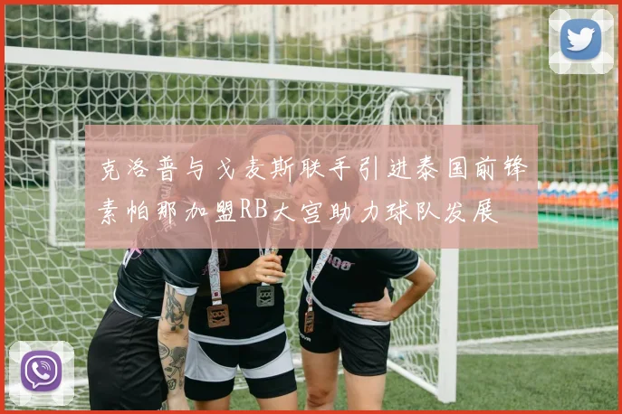克洛普与戈麦斯联手引进泰国前锋素帕那加盟RB大宫助力球队发展