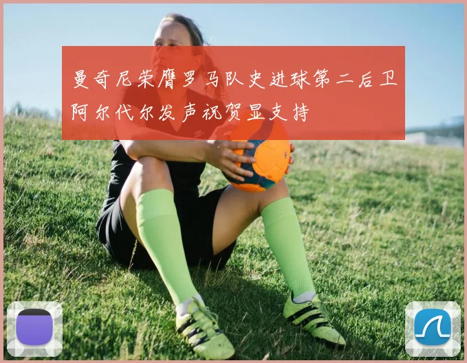 曼奇尼荣膺罗马队史进球第二后卫阿尔代尔发声祝贺显支持
