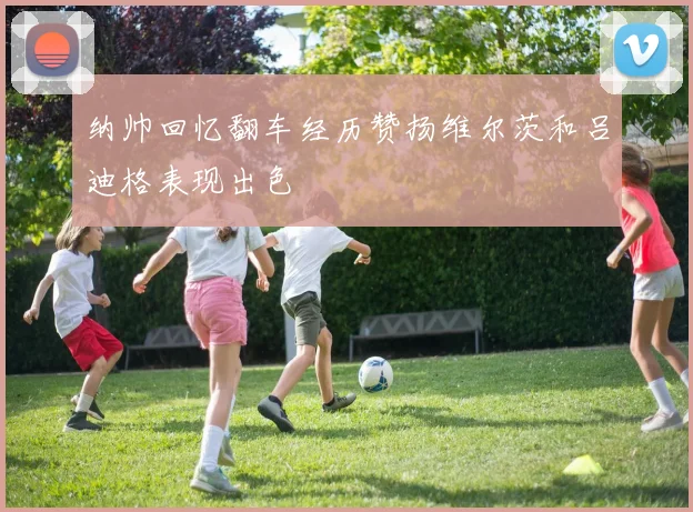 纳帅回忆翻车经历赞扬维尔茨和吕迪格表现出色