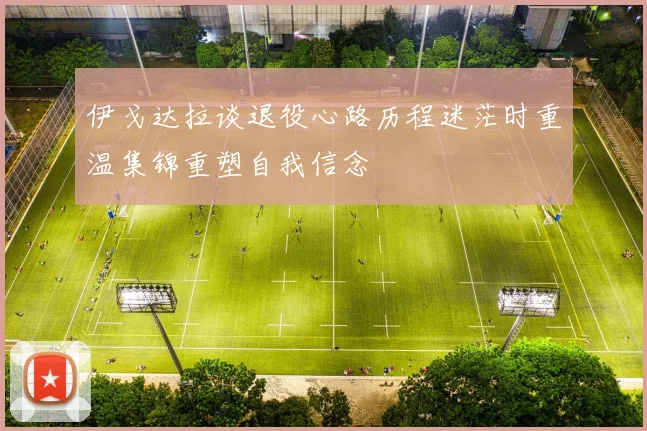 伊戈达拉谈退役心路历程迷茫时重温集锦重塑自我信念