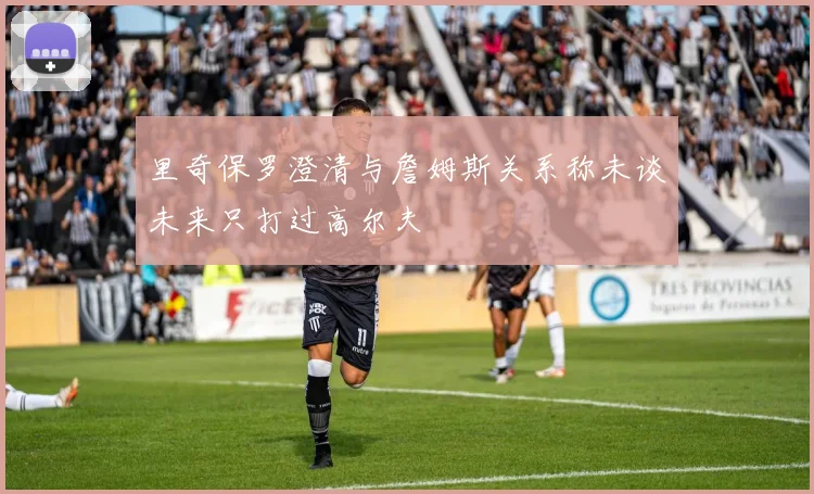 里奇保罗澄清与詹姆斯关系称未谈未来只打过高尔夫