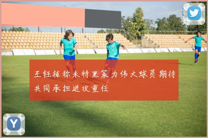 王钰栋称米特里策为伟大球员期待共同承担进攻重任