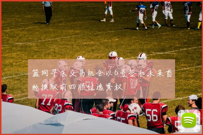 篮网寻求交易机会以6号签和未来首轮换取前四顺位选秀权