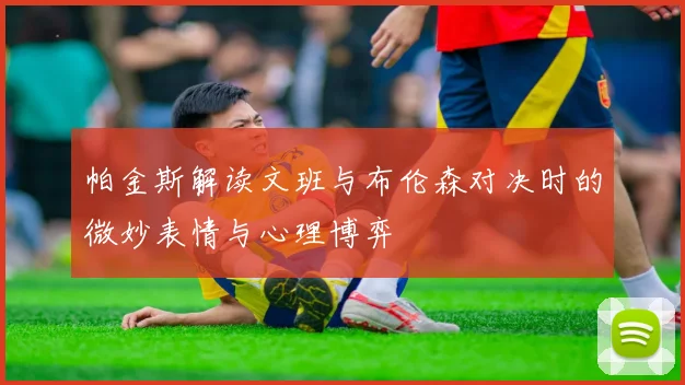 帕金斯解读文班与布伦森对决时的微妙表情与心理博弈