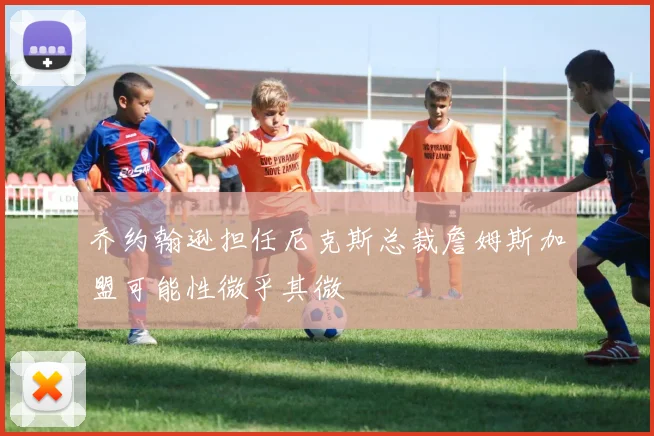 乔约翰逊担任尼克斯总裁詹姆斯加盟可能性微乎其微