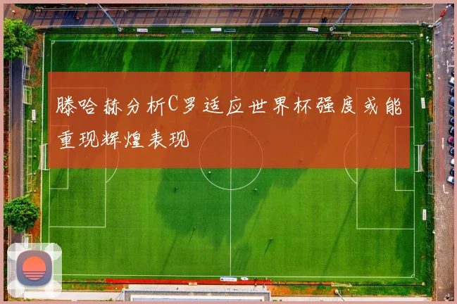 滕哈赫分析C罗适应世界杯强度或能重现辉煌表现