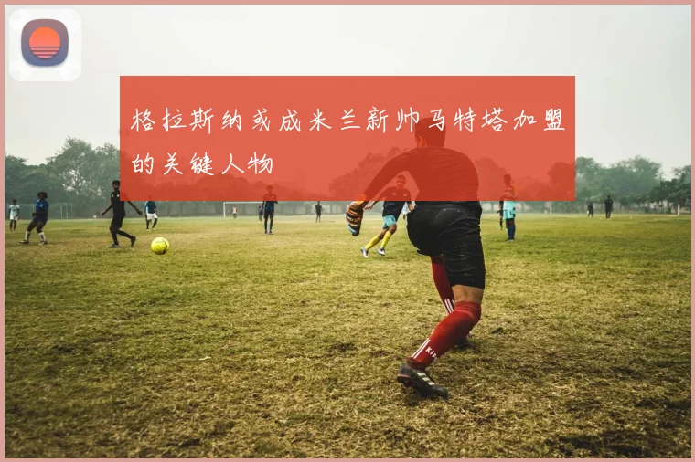 格拉斯纳或成米兰新帅马特塔加盟的关键人物