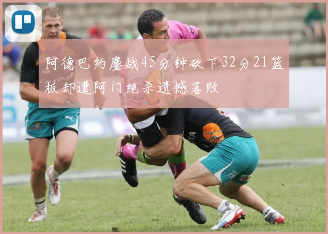 阿德巴约鏖战45分钟砍下32分21篮板却遭阿门绝杀遗憾落败