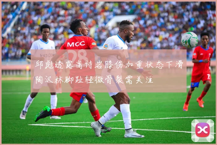 邱彪透露高诗岩膝伤加重状态下滑陶汉林脚趾轻微骨裂需关注