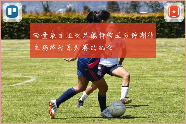 哈登表示沮丧只能持续五分钟期待主场终结系列赛的机会