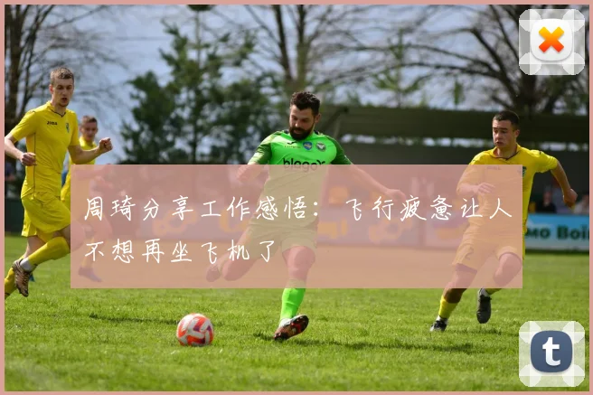 周琦分享工作感悟：飞行疲惫让人不想再坐飞机了