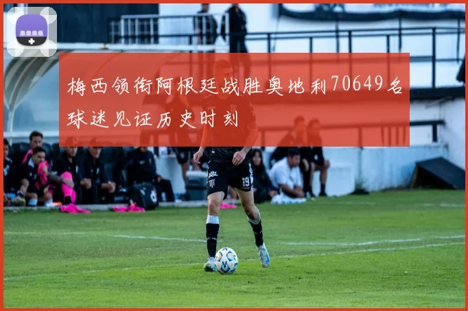 梅西领衔阿根廷战胜奥地利70649名球迷见证历史时刻