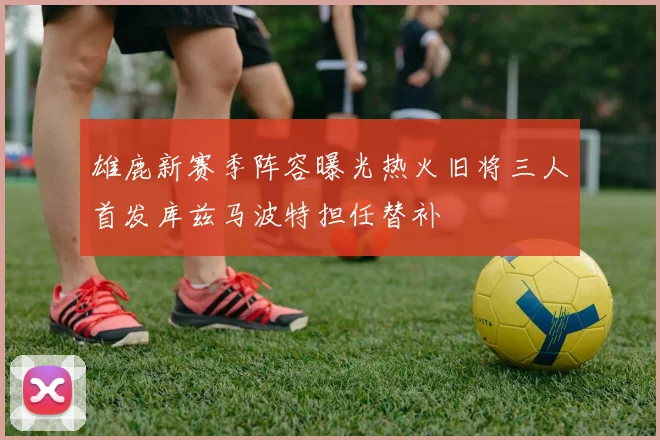 雄鹿新赛季阵容曝光热火旧将三人首发库兹马波特担任替补