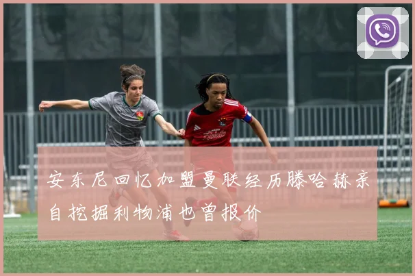 安东尼回忆加盟曼联经历滕哈赫亲自挖掘利物浦也曾报价