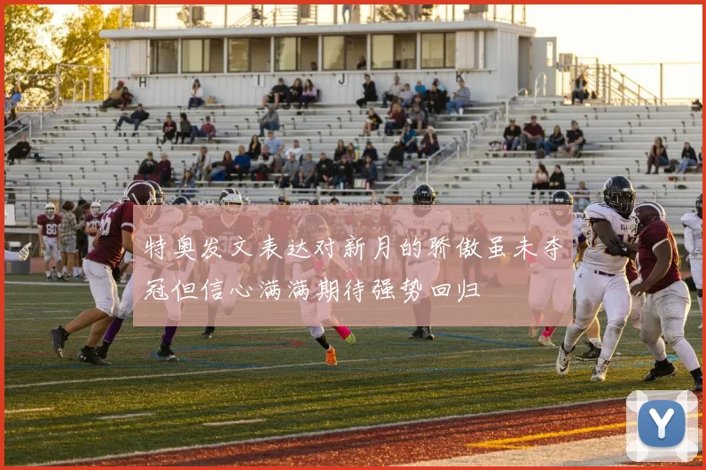 特奥发文表达对新月的骄傲虽未夺冠但信心满满期待强势回归
