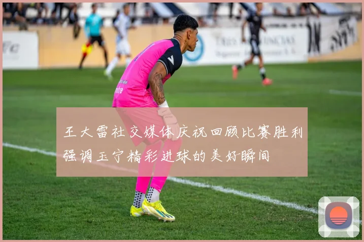 王大雷社交媒体庆祝回顾比赛胜利强调玉宁精彩进球的美好瞬间