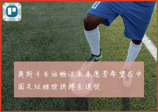 奥斯卡专访畅谈未来愿景希望在中国足坛继续拼搏至退役