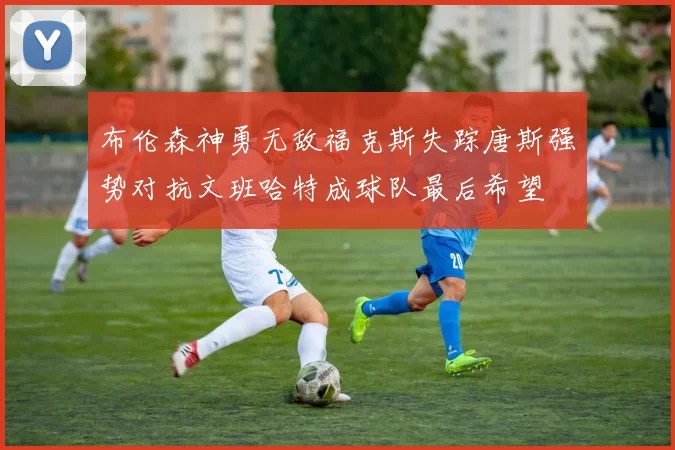 布伦森神勇无敌福克斯失踪唐斯强势对抗文班哈特成球队最后希望