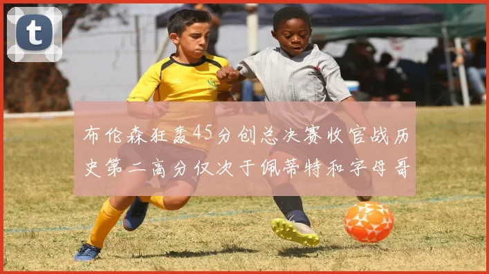 布伦森狂轰45分创总决赛收官战历史第二高分仅次于佩蒂特和字母哥