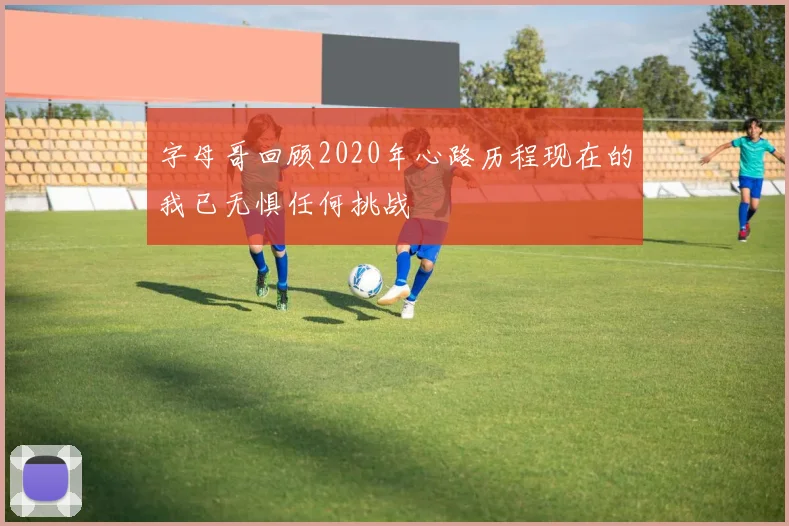字母哥回顾2020年心路历程现在的我已无惧任何挑战